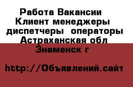 Работа Вакансии - Клиент-менеджеры, диспетчеры, операторы. Астраханская обл.,Знаменск г.